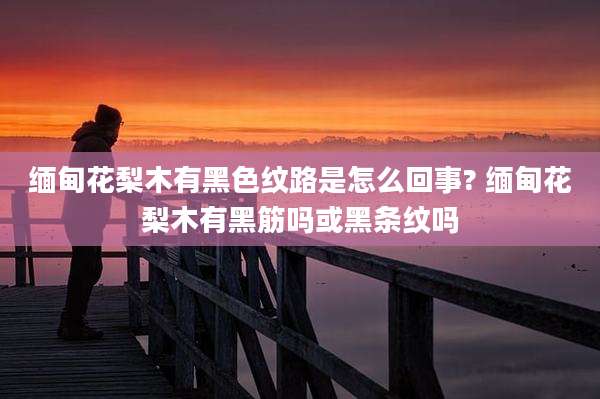 缅甸花梨木有黑色纹路是怎么回事? 缅甸花梨木有黑筋吗或黑条纹吗