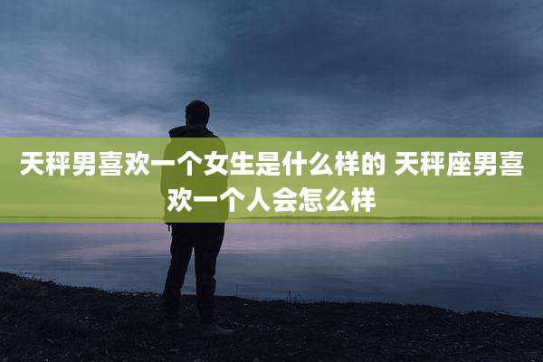 天秤男喜欢一个女生是什么样的 天秤座男喜欢一个人会怎么样