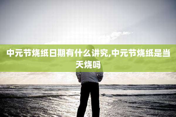 中元节烧纸日期有什么讲究,中元节烧纸是当天烧吗