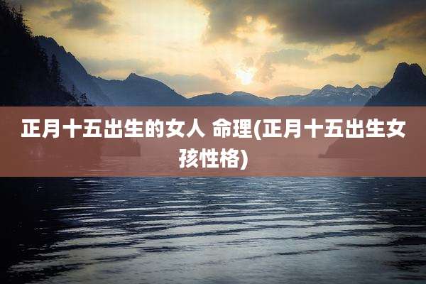 正月十五出生的女人 命理(正月十五出生女孩性格)