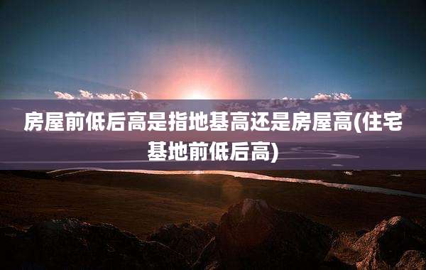 房屋前低后高是指地基高还是房屋高(住宅基地前低后高)