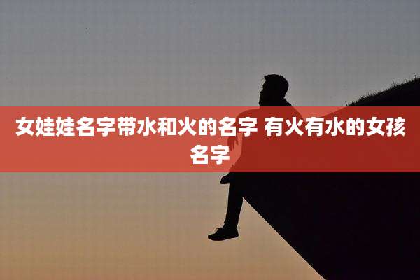 女娃娃名字带水和火的名字 有火有水的女孩名字