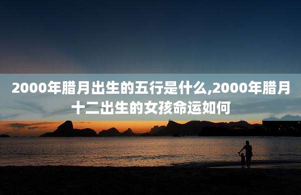 2000年腊月出生的五行是什么,2000年腊月十二出生的女孩命运如何