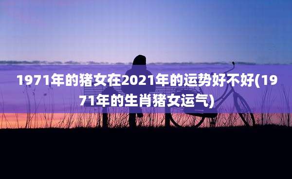 1971年的猪女在2021年的运势好不好(1971年的生肖猪女运气)
