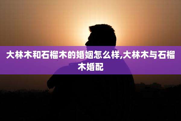 大林木和石榴木的婚姻怎么样,大林木与石榴木婚配