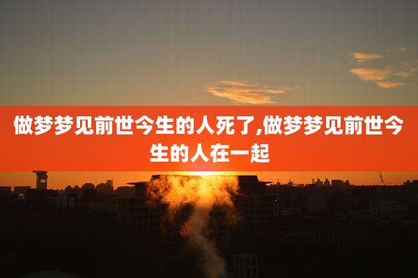 做梦梦见前世今生的人死了,做梦梦见前世今生的人在一起