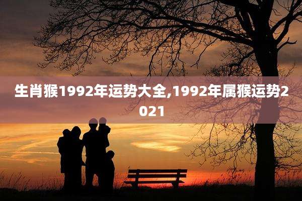 生肖猴1992年运势大全,1992年属猴运势2021