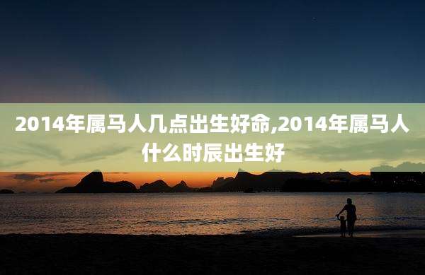 2014年属马人几点出生好命,2014年属马人什么时辰出生好