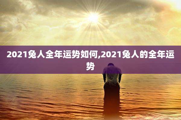 2021兔人全年运势如何,2021兔人的全年运势