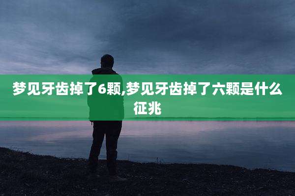 梦见牙齿掉了6颗,梦见牙齿掉了六颗是什么征兆