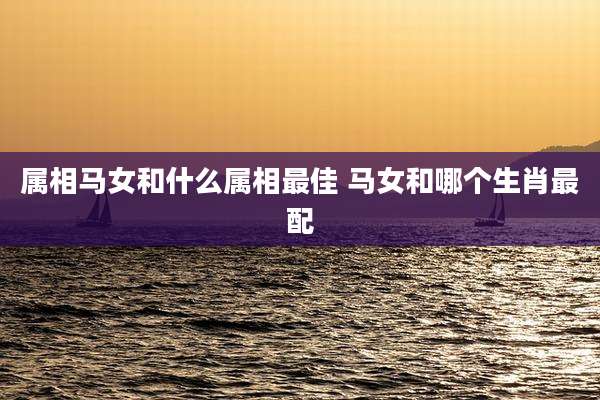 属相马女和什么属相最佳 马女和哪个生肖最配