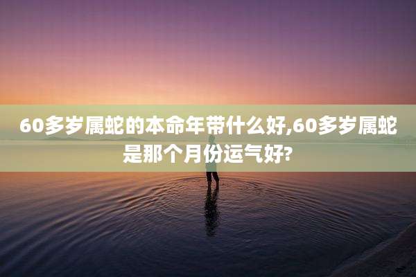 60多岁属蛇的本命年带什么好,60多岁属蛇是那个月份运气好?