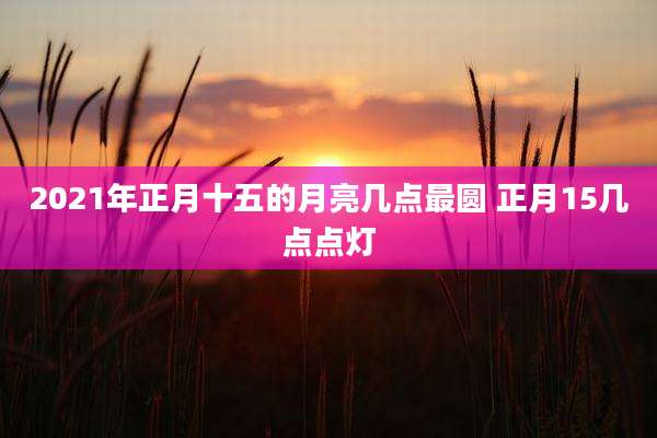 2021年正月十五的月亮几点最圆 正月15几点点灯