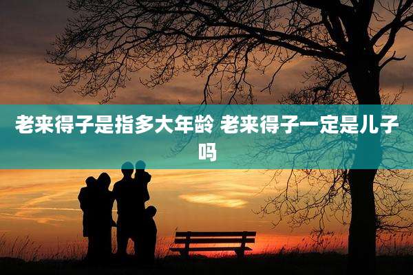 老来得子是指多大年龄 老来得子一定是儿子吗