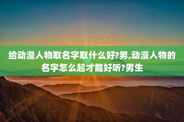 给动漫人物取名字取什么好?男,动漫人物的名字怎么起才能好听?男生