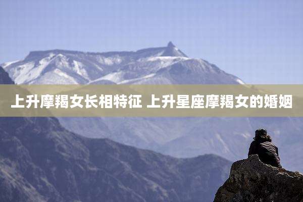 上升摩羯女长相特征 上升星座摩羯女的婚姻