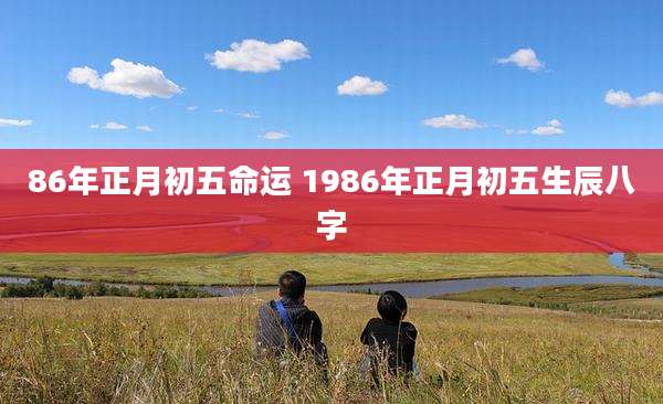 86年正月初五命运 1986年正月初五生辰八字