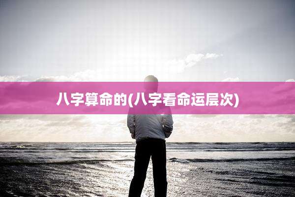 八字算命的(八字看命运层次)