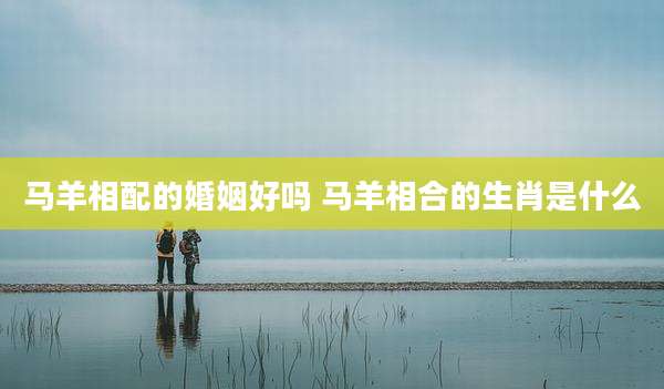 马羊相配的婚姻好吗 马羊相合的生肖是什么