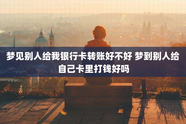 梦见别人给我银行卡转账好不好 梦到别人给自己卡里打钱好吗