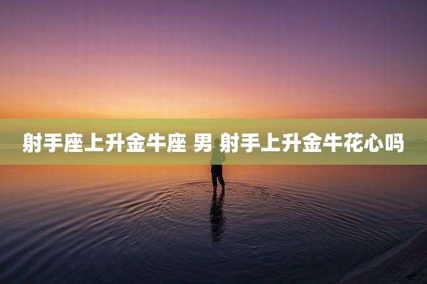 射手座上升金牛座 男 射手上升金牛花心吗