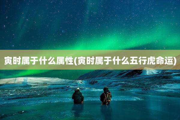 寅时属于什么属性(寅时属于什么五行虎命运)