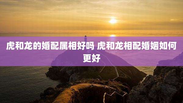 虎和龙的婚配属相好吗 虎和龙相配婚姻如何更好