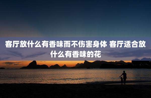 客厅放什么有香味而不伤害身体 客厅适合放什么有香味的花