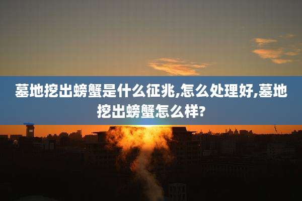 墓地挖出螃蟹是什么征兆,怎么处理好,墓地挖出螃蟹怎么样?
