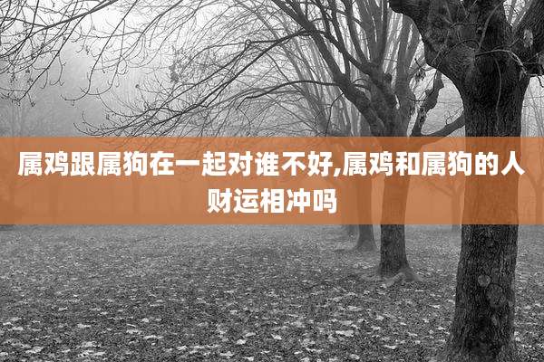 属鸡跟属狗在一起对谁不好,属鸡和属狗的人财运相冲吗