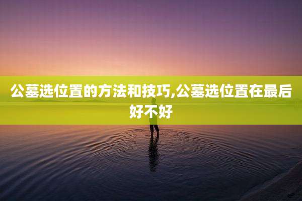 公墓选位置的方法和技巧,公墓选位置在最后好不好