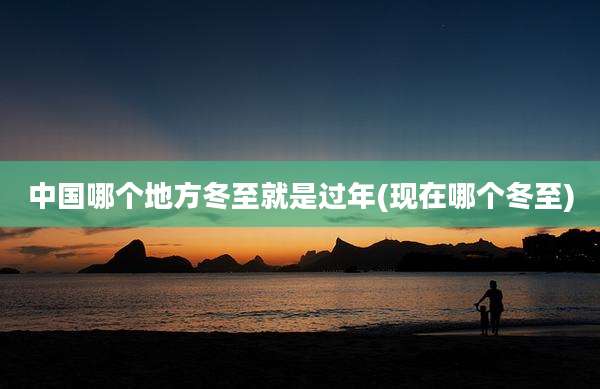 中国哪个地方冬至就是过年(现在哪个冬至)