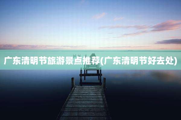 广东清明节旅游景点推荐(广东清明节好去处)
