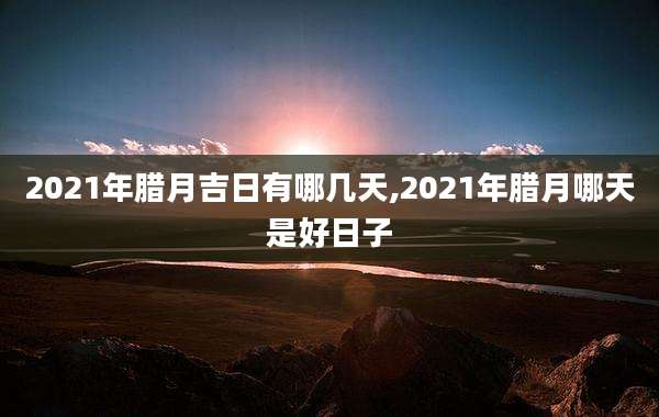 2021年腊月吉日有哪几天,2021年腊月哪天是好日子