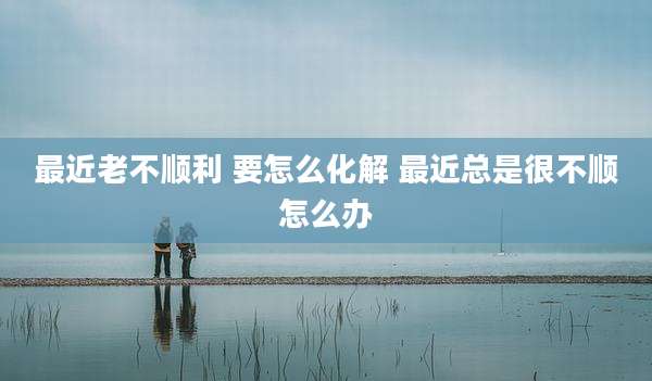 最近老不顺利 要怎么化解 最近总是很不顺怎么办