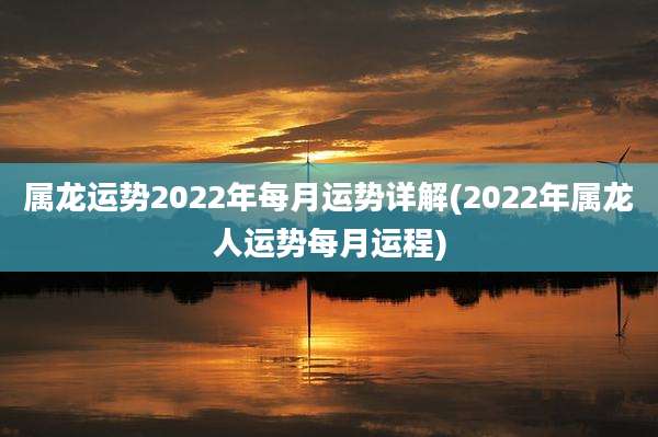 属龙运势2022年每月运势详解(2022年属龙人运势每月运程)
