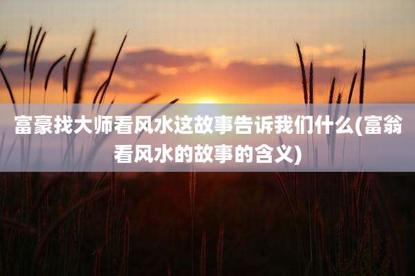 富豪找大师看风水这故事告诉我们什么(富翁看风水的故事的含义)