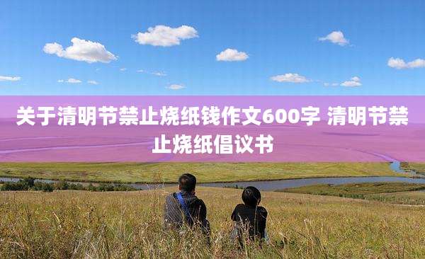 关于清明节禁止烧纸钱作文600字 清明节禁止烧纸倡议书