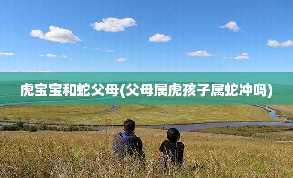 虎宝宝和蛇父母(父母属虎孩子属蛇冲吗)