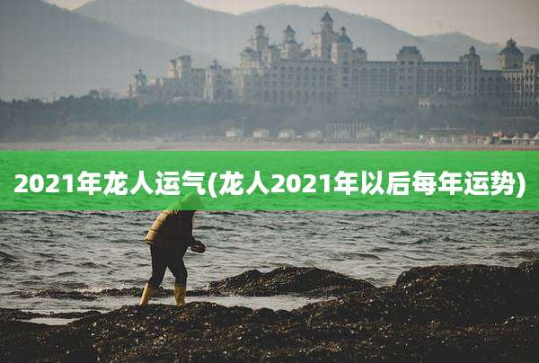 2021年龙人运气(龙人2021年以后每年运势)