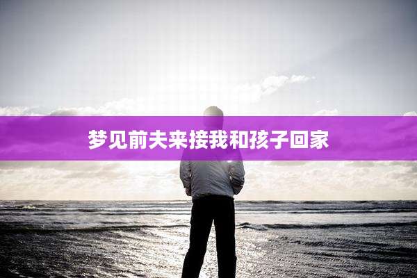 梦见前夫来接我和孩子回家