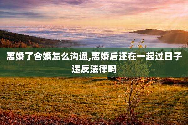 离婚了合婚怎么沟通,离婚后还在一起过日子违反法律吗