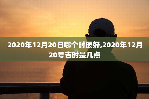 2020年12月20日哪个时辰好,2020年12月20号吉时是几点
