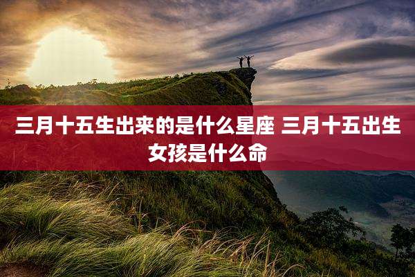 三月十五生出来的是什么星座 三月十五出生女孩是什么命