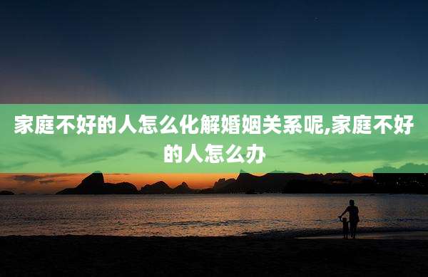 家庭不好的人怎么化解婚姻关系呢,家庭不好的人怎么办