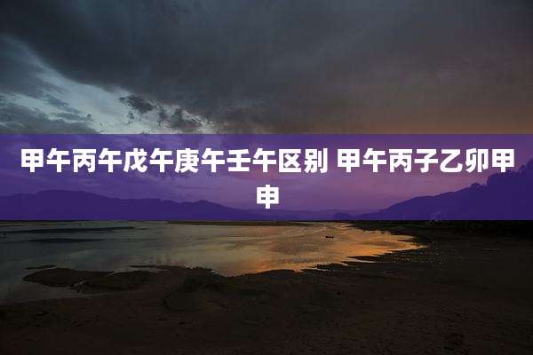 甲午丙午戊午庚午壬午区别 甲午丙子乙卯甲申