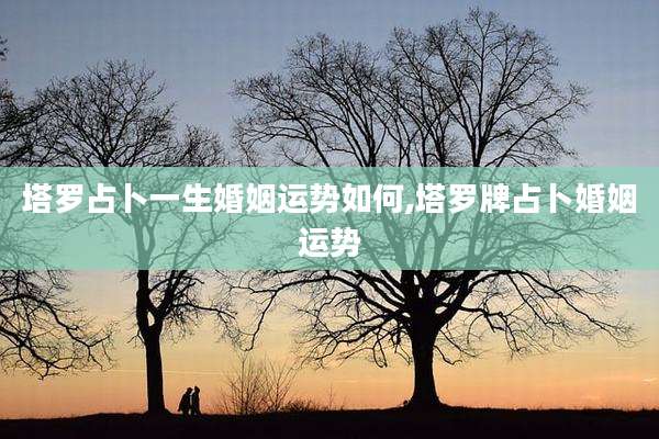 塔罗占卜一生婚姻运势如何,塔罗牌占卜婚姻运势