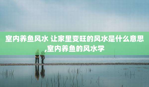 室内养鱼风水 让家里变旺的风水是什么意思,室内养鱼的风水学