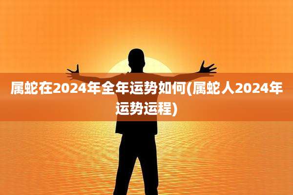 属蛇在2024年全年运势如何(属蛇人2024年运势运程)