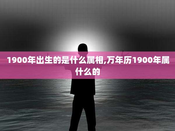 1900年出生的是什么属相,万年历1900年属什么的